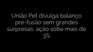​União Pet divulga balanço pré-fusão sem grandes surpresas; ação sobe mais de 3% 